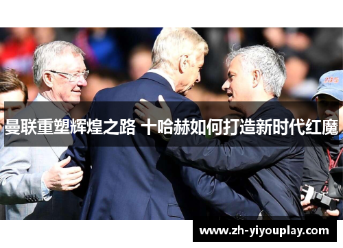 曼联重塑辉煌之路 十哈赫如何打造新时代红魔