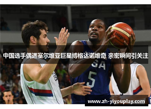 中国选手偶遇塞尔维亚巨星博格达诺维奇 亲密瞬间引关注