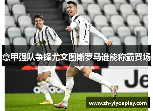 意甲强队争锋尤文图斯罗马谁能称霸赛场