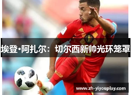 埃登·阿扎尔：切尔西新帅光环笼罩