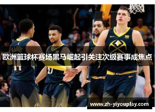 欧洲篮球杯赛场黑马崛起引关注次级赛事成焦点