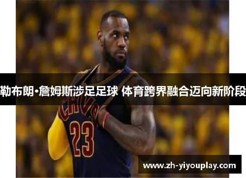 勒布朗·詹姆斯涉足足球 体育跨界融合迈向新阶段