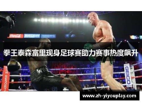 拳王泰森富里现身足球赛助力赛事热度飙升