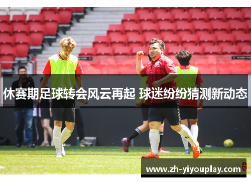 休赛期足球转会风云再起 球迷纷纷猜测新动态