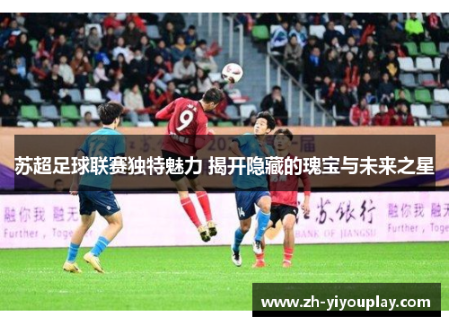 苏超足球联赛独特魅力 揭开隐藏的瑰宝与未来之星